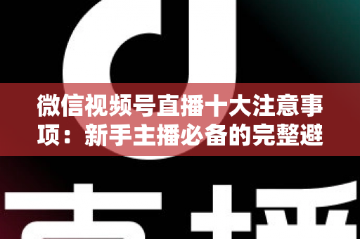 微信视频号直播十大注意事项：新手主播必备的完整避坑指南