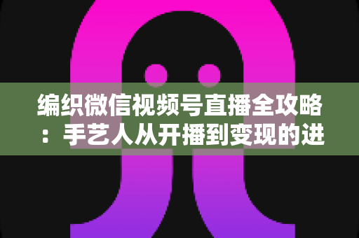 编织微信视频号直播全攻略：手艺人从开播到变现的进阶指南