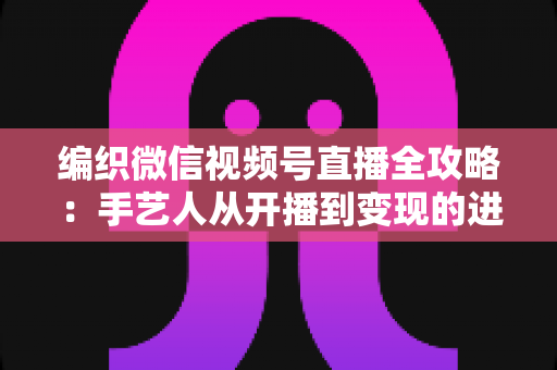 编织微信视频号直播全攻略：手艺人从开播到变现的进阶指南