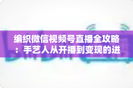 编织微信视频号直播全攻略：手艺人从开播到变现的进阶指南