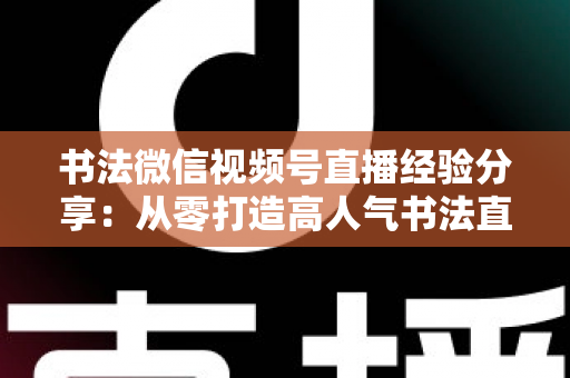 书法微信视频号直播经验分享：从零打造高人气书法直播间的实战指南