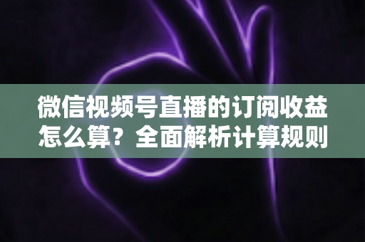 微信视频号直播的订阅收益怎么算?全面解析计算规则、结算流程与增收技巧 微信视频号直播的订阅收益怎么算?全面解析计算规则、结算流程与增收技巧