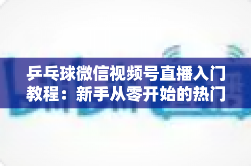 乒乓球微信视频号直播入门教程：新手从零开始的热门运动直播实战指南