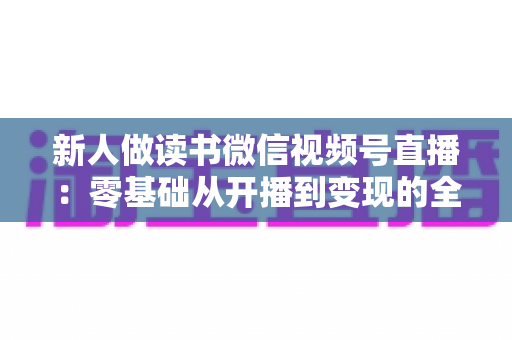 新人做读书微信视频号直播：零基础从开播到变现的全流程实战指南