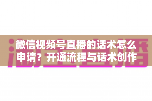 微信视频号直播的话术怎么申请?开通流程与话术创作全攻略 微信视频号直播的话术怎么申请?开通流程与话术创作全攻略