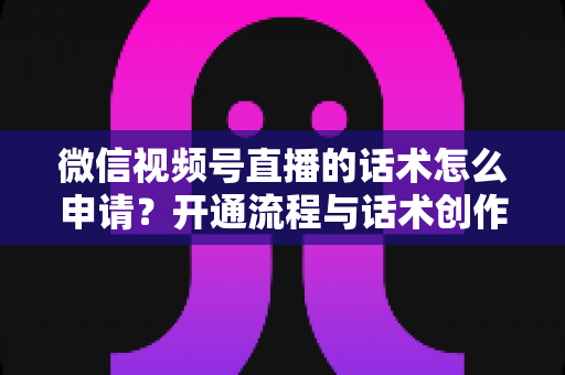微信视频号直播的话术怎么申请?开通流程与话术创作全攻略 微信视频号直播的话术怎么申请?开通流程与话术创作全攻略