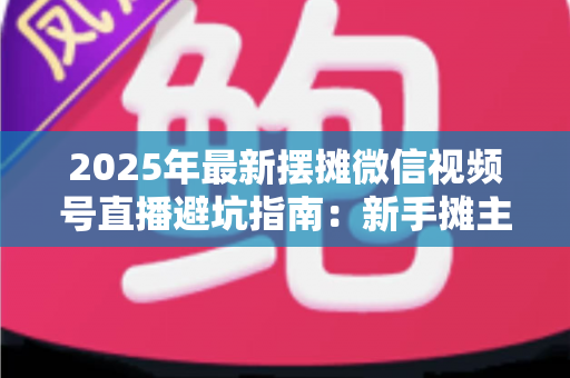 2025年最新摆摊微信视频号直播避坑指南：新手摊主从入门到稳定出单的全面攻略