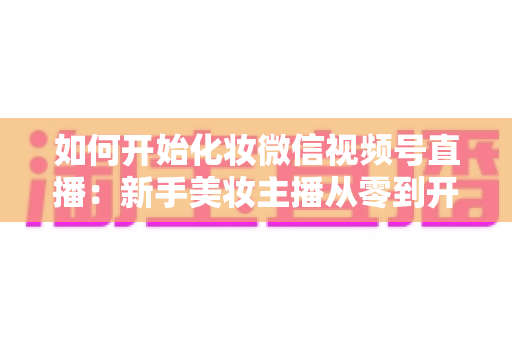 如何开始化妆微信视频号直播：新手美妆主播从零到开播的完整实战指南
