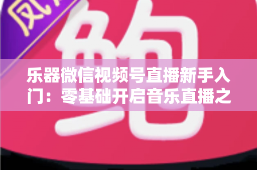 乐器微信视频号直播新手入门：零基础开启音乐直播之旅的完整实战指南