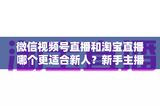 微信视频号直播和淘宝直播哪个更适合新人?新手主播平台选择与避坑全攻略 微信视频号直播和淘宝直播哪个更适合新人?新手主播平台选择与避坑全攻略