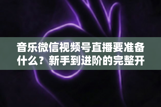 音乐微信视频号直播要准备什么?新手到进阶的完整开播指南 音乐微信视频号直播要准备什么?新手到进阶的完整开播指南