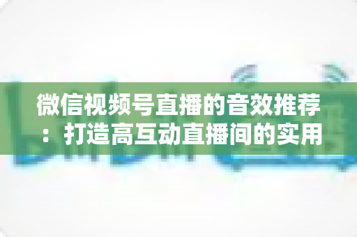 微信视频号直播的音效推荐:打造高互动直播间的实用音效指南与技巧 微信视频号直播的音效推荐:打造高互动直播间的实用音效指南与技巧