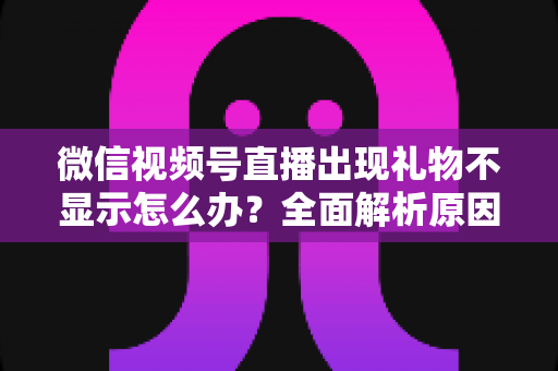 微信视频号直播出现礼物不显示怎么办？全面解析原因与实用解决方法