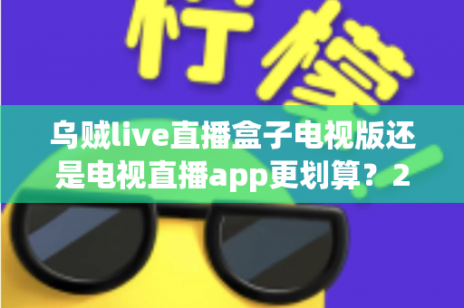 乌贼live直播盒子电视版还是电视直播app更划算？2025年最全面对比评测与选购指南