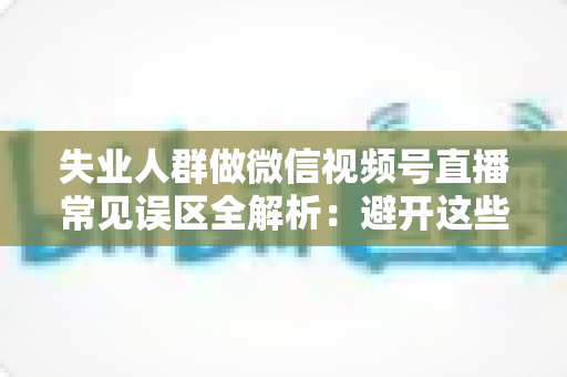 失业人群做微信视频号直播常见误区全解析：避开这些坑，让你少走弯路稳步起步