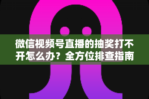 微信视频号直播的抽奖打不开怎么办?全方位排查指南与实用解决方案 微信视频号直播的抽奖打不开怎么办?全方位排查指南与实用解决方案