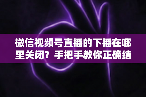 微信视频号直播的下播在哪里关闭?手把手教你正确结束直播的完整操作指南 微信视频号直播的下播在哪里关闭?手把手教你正确结束直播的完整操作指南