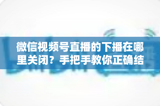 微信视频号直播的下播在哪里关闭?手把手教你正确结束直播的完整操作指南 微信视频号直播的下播在哪里关闭?手把手教你正确结束直播的完整操作指南