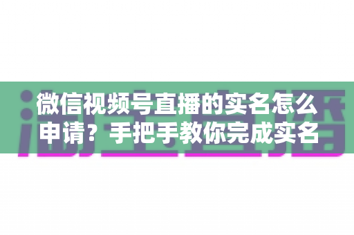 微信视频号直播的实名怎么申请?手把手教你完成实名认证,快速开启直播之旅 微信视频号直播的实名怎么申请?手把手教你完成实名认证,快速开启直播之旅