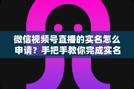 微信视频号直播的实名怎么申请?手把手教你完成实名认证,快速开启直播之旅 微信视频号直播的实名怎么申请?手把手教你完成实名认证,快速开启直播之旅