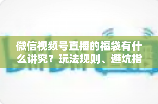 微信视频号直播的福袋有什么讲究？玩法规则、避坑指南与运营技巧一文讲透
