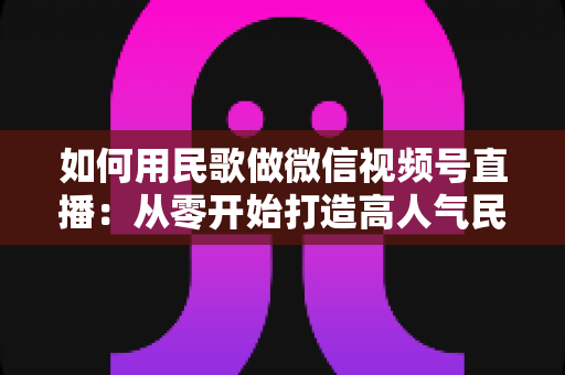 如何用民歌做微信视频号直播：从零开始打造高人气民歌直播间的实战全攻略