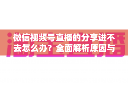 微信视频号直播的分享进不去怎么办？全面解析原因与实用解决技巧，轻松解决观看难题