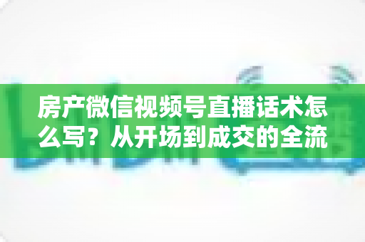 房产微信视频号直播话术怎么写?从开场到成交的全流程实战指南 房产微信视频号直播话术怎么写?从开场到成交的全流程实战指南