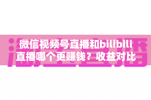 微信视频号直播和bilibili直播哪个更赚钱?收益对比与变现攻略全解析 微信视频号直播和bilibili直播哪个更赚钱?收益对比与变现攻略全解析