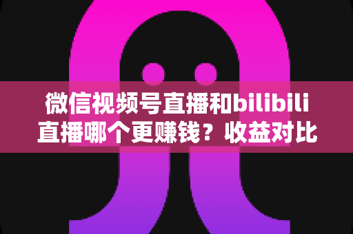微信视频号直播和bilibili直播哪个更赚钱?收益对比与变现攻略全解析 微信视频号直播和bilibili直播哪个更赚钱?收益对比与变现攻略全解析