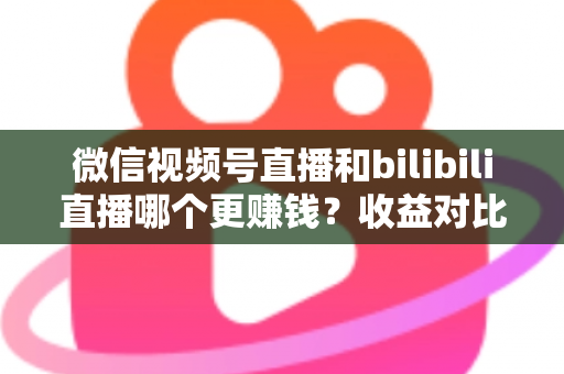 微信视频号直播和bilibili直播哪个更赚钱？收益对比与变现攻略全解析