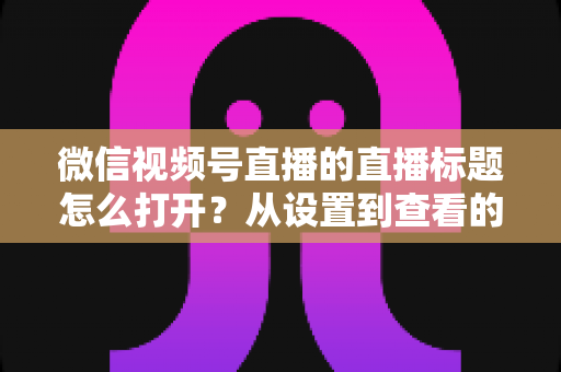 微信视频号直播的直播标题怎么打开?从设置到查看的最全实操指南 微信视频号直播的直播标题怎么打开?从设置到查看的最全实操指南