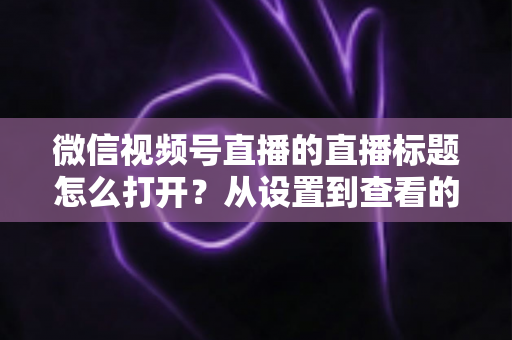 微信视频号直播的直播标题怎么打开?从设置到查看的最全实操指南 微信视频号直播的直播标题怎么打开?从设置到查看的最全实操指南