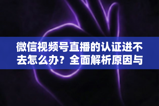 微信视频号直播的认证进不去怎么办?全面解析原因与高效解决方法,助你快速开启直播之旅 微信视频号直播的认证进不去怎么办?全面解析原因与高效解决方法,助你快速开启直播之旅