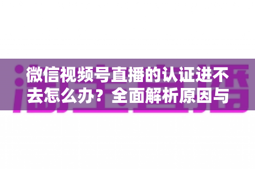 微信视频号直播的认证进不去怎么办?全面解析原因与高效解决方法,助你快速开启直播之旅 微信视频号直播的认证进不去怎么办?全面解析原因与高效解决方法,助你快速开启直播之旅