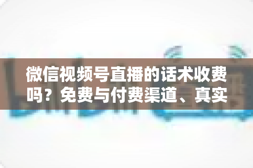微信视频号直播的话术收费吗?免费与付费渠道、真实价格与避坑指南全解析 微信视频号直播的话术收费吗?免费与付费渠道、真实价格与避坑指南全解析