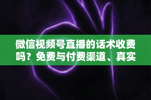 微信视频号直播的话术收费吗？免费与付费渠道、真实价格与避坑指南全解析