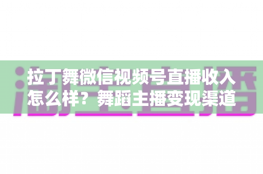 拉丁舞微信视频号直播收入怎么样？舞蹈主播变现渠道与收益深度解析