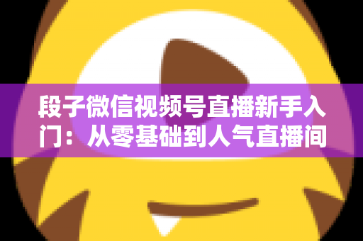 段子微信视频号直播新手入门：从零基础到人气直播间的完整实战指南