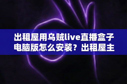 出租屋用乌贼live直播盒子电脑版怎么安装?出租屋主播必备的电脑端安装调试一站式指南 出租屋用乌贼live直播盒子电脑版怎么安装?出租屋主播必备的电脑端安装调试一站式指南