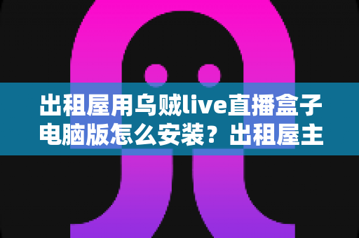 出租屋用乌贼live直播盒子电脑版怎么安装?出租屋主播必备的电脑端安装调试一站式指南 出租屋用乌贼live直播盒子电脑版怎么安装?出租屋主播必备的电脑端安装调试一站式指南