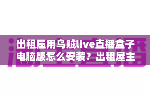 出租屋用乌贼live直播盒子电脑版怎么安装？出租屋主播必备的电脑端安装调试一站式指南