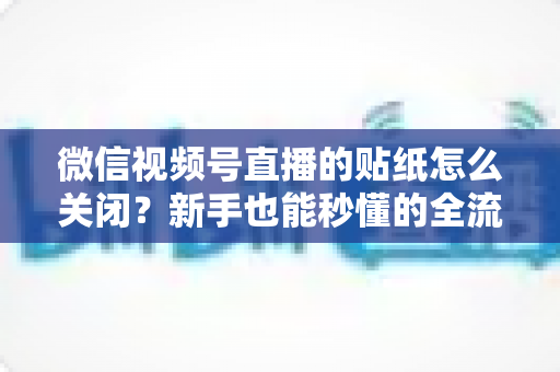 微信视频号直播的贴纸怎么关闭？新手也能秒懂的全流程操作指南与实用技巧
