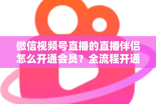 微信视频号直播的直播伴侣怎么开通会员?全流程开通指南与实用技巧一网打尽 微信视频号直播的直播伴侣怎么开通会员?全流程开通指南与实用技巧一网打尽