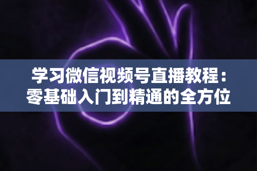学习微信视频号直播教程:零基础入门到精通的全方位实战指南 学习微信视频号直播教程:零基础入门到精通的全方位实战指南