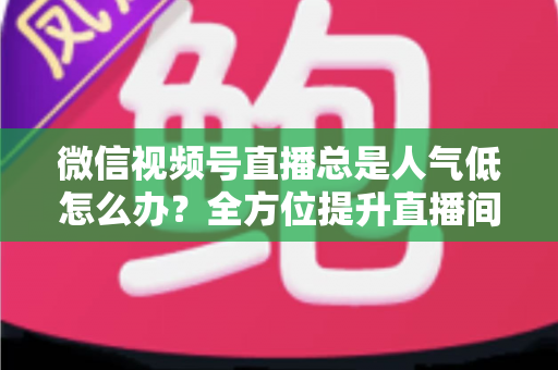 微信视频号直播总是人气低怎么办?全方位提升直播间人气的实用攻略 微信视频号直播总是人气低怎么办?全方位提升直播间人气的实用攻略