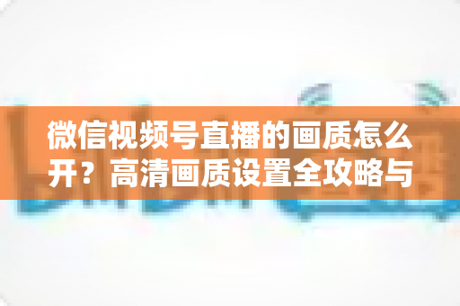微信视频号直播的画质怎么开？高清画质设置全攻略与直播优化技巧详解