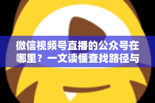 微信视频号直播的公众号在哪里?一文读懂查找路径与关联方法全攻略 微信视频号直播的公众号在哪里?一文读懂查找路径与关联方法全攻略