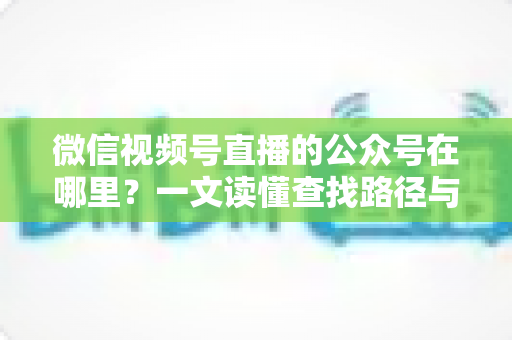 微信视频号直播的公众号在哪里?一文读懂查找路径与关联方法全攻略 微信视频号直播的公众号在哪里?一文读懂查找路径与关联方法全攻略