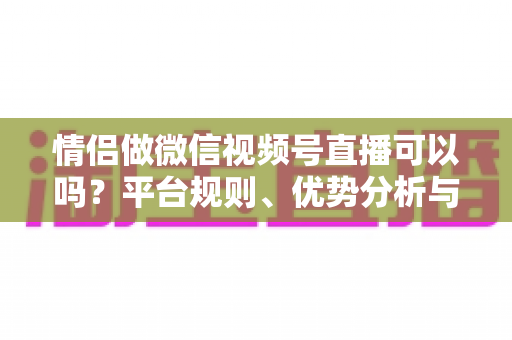 情侣做微信视频号直播可以吗?平台规则、优势分析与实操指南全解析 情侣做微信视频号直播可以吗?平台规则、优势分析与实操指南全解析